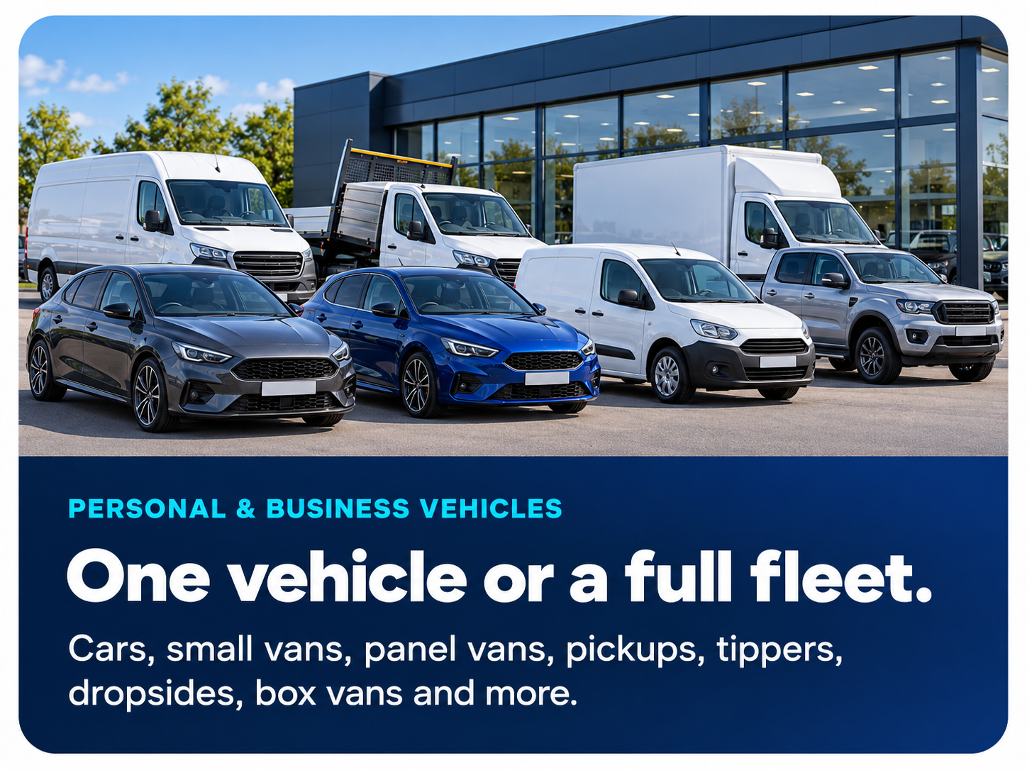 Personal & business vehicles. One vehicle or a full fleet. Cars, small vans, panel vans, pickups, tippers, dropsides, box vans and more.
